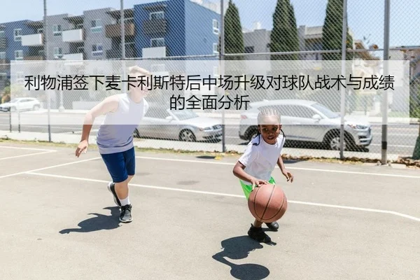 利物浦签下麦卡利斯特后中场升级对球队战术与成绩的全面分析